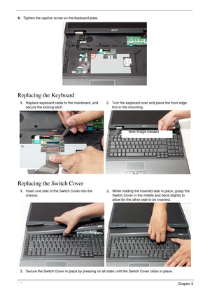 Page 12611 6Chapter 3
4.Tighten the captive screw on the keyboard plate.
Replacing the Keyboard
Replacing the Switch Cover
1.Replace keyboard cable to the mainboard, and 
secure the locking latch.2. Turn the keyboard over and place the front edge 
first in the mounting.
1.Insert one side of the Switch Cover into the 
chassis.2. While holding the inserted side in place, grasp the 
Switch Cover in the middle and bend slightly to 
allow for the other side to be inserted.
3. Secure the Switch Cover in place by...