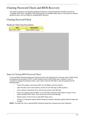 Page 157Chapter 5147
Clearing Password Check and BIOS Recovery
This section provide you the standard operating procedures of clearing password and BIOS recovery for 
TravelMate 7530/7230. TravelMate 7530/7230s provide one Hardware Open Gap on main board for clearing 
password check, and one Hotkey for enabling BIOS Recovery.
Clearing Password Check
Hardware Open Gap Description
Steps for Clearing BIOS Password Check
If users set BIOS Password (Supervisor Password and/or User Password) for a security reason, BIOS...