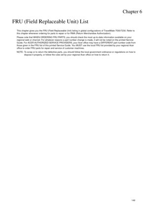 Page 159Chapter 6149
FRU (Field Replaceable Unit) List
This chapter gives you the FRU (Field Replaceable Unit) listing in global configurations of TravelMate 7530/7230. Refer to 
this chapter whenever ordering for parts to repair or for RMA (Return Merchandise Authorization).
Please note that WHEN ORDERING FRU PARTS, you should check the most up-to-date information available on your 
regional web or channel. For whatever reasons a part number change is made, it will not be noted on the printed Service 
Guide....