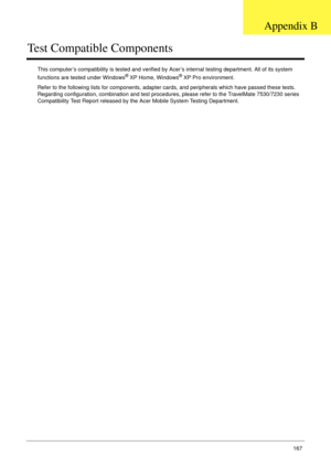 Page 177Appendix B167
Test Compatible Components
This computer’s compatibility is tested and verified by Acer’s internal testing department. All of its system 
functions are tested under Windows® XP Home, Windows® XP Pro environment. 
Refer to the following lists for components, adapter cards, and peripherals which have passed these tests. 
Regarding configuration, combination and test procedures, please refer to the TravelMate 7530/7230 series 
Compatibility Test Report released by the Acer Mobile System...