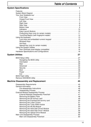 Page 7VII
Table of Contents
System Specifications  1
Features  . . . . . . . . . . . . . . . . . . . . . . . . . . . . . . . . . . . . . . . . . . . . . . . . . . . . . . . . . . . .1
System Block Diagram  . . . . . . . . . . . . . . . . . . . . . . . . . . . . . . . . . . . . . . . . . . . . . . . . .4
Your Acer Notebook tour   . . . . . . . . . . . . . . . . . . . . . . . . . . . . . . . . . . . . . . . . . . . . . . .5
Front View  . . . . . . . . . . . . . . . . . . . . . . . . . . . . . . . . . . . . . . ....