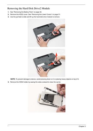 Page 6454Chapter 3
Removing the Hard Disk Drive2 Module
1.See “Removing the Battery Pack” on page 48.
2.Remove the HDD2 cover. See “Removing the Lower Covers” on page 51.
3.Use the pull-tab to slide and lift up the hard disk drive module to remove. 
NOTE: To prevent damage to device, avoid pressing down on it or placing heavy objects on top of it. 
4.Remove the HDD2 holder by easing the sides outward to clear the carrier. 