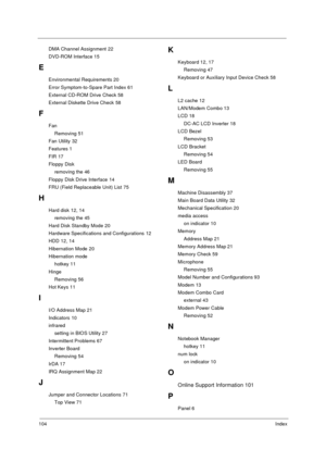 Page 110104Index
DMA Channel Assignment 22
DVD-ROM Interface 15
E
Environmental Requirements 20
Error Symptom-to-Spare Part Index 61
External CD-ROM Drive Check 58
External Diskette Drive Check 58
F
Fan
Removing 51
Fan Utility 32
Features 1
FIR 17
Floppy Disk
removing the 46
Floppy Disk Drive Interface 14
FRU (Field Replaceable Unit) List 75
H
Hard disk 12, 14
removing the 45
Hard Disk Standby Mode 20
Hardware Specifications and Configurations 12
HDD 12, 14
Hibernation Mode 20
Hibernation mode
hotkey 11
Hinge...