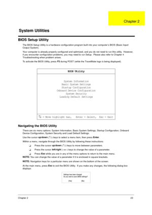 Page 29Chapter 223
BIOS Setup Utility
The BIOS Setup Utility is a hardware configuration program built into your computer’s BIOS (Basic Input/
Output System).
Your computer is already properly configured and optimized, and you do not need to run this utility.  However, 
if you encounter configuration problems, you may need to run Setup.  Please also refer to Chapter 4 
Troubleshooting when problem arises.
To activate the BIOS Utility, press F2
 during POST (while the TravelMate logo is being displayed)....