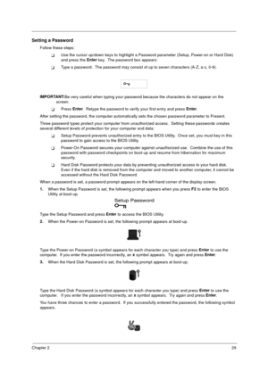 Page 35Chapter 229
Setting a Password
Follow these steps: 
TUse the cursor up/down keys to highlight a Password parameter (Setup, Power-on or Hard Disk) 
and press the Enter
 key.  The password box appears:
TType a password.  The password may consist of up to seven characters (A-Z, a-z, 0-9).
 
IMPORTANT:
Be very careful when typing your password because the characters do not appear on the 
screen. 
TPress Enter
.  Retype the password to verify your first entry and press Enter
.
After setting the password, the...