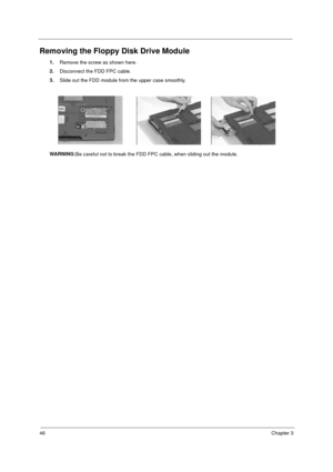 Page 5246Chapter 3
Removing the Floppy Disk Drive Module
1.
Remove the screw as shown here.
2.
Disconnect the FDD FPC cable.
3.
Slide out the FDD module from the upper case smoothly.
WARNING:
Be careful not to break the FDD FPC cable, when sliding out the module.
730sg-1.book  Page 46  Wednesday, December 1, 1999  6:03 PM 