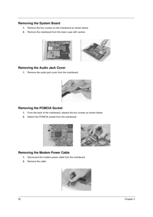 Page 5852Chapter 3
Removing the System Board
1.
Remove the four screws on the mainboard as shown below.
2.
Remove the mainboard from the lower case with caution.
Removing the Audio Jack Cover
1.
Remove the audio jack cover from the mainboard.
Removing the PCMCIA Socket
1.
From the back of the mainboard, release the four screws as shown below.
2.
Detach the PCMCIA socket from the mainboard.
Removing the Modem Power Cable
1.
Disconnect the modem power cable from the mainboard.
2.
Remove the cable.
730sg-1.book...
