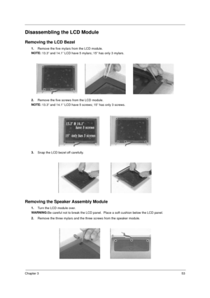 Page 59Chapter 353
Disassembling the LCD Module
Removing the LCD Bezel
1.
Remove the five mylars from the LCD module.  
NOTE: 
13.3” and 14.1” LCD have 5 mylars; 15” has only 3 mylars.
2.
Remove the five screws from the LCD module.
NOTE: 
13.3” and 14.1” LCD have 5 screws; 15” has only 3 screws.
3.
Snap the LCD bezel off carefully.
Removing the Speaker Assembly Module
1.
Turn the LCD module over.
WARNING:
Be careful not to break the LCD panel.  Place a soft cushion below the LCD panel.
2.
Remove the three...