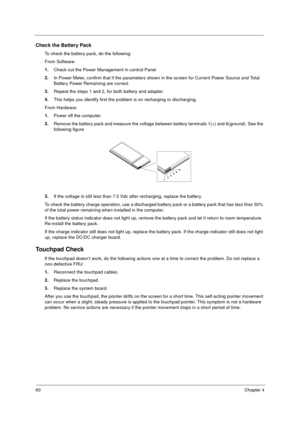 Page 6660Chapter 4
Check the Battery Pack 
To check the battery pack, do the following:
From Software:
1.
Check out the Power Management in control Panel
2.
In Power Meter, confirm that if the parameters shown in the screen for Current Power Source and Total 
Battery Power Remaining are correct.
3.
Repeat the steps 1 and 2, for both battery and adapter.
4.
This helps you identify first the problem is on recharging or discharging. 
From Hardware:
1.
Power off the computer. 
2.
Remove the battery pack and measure...