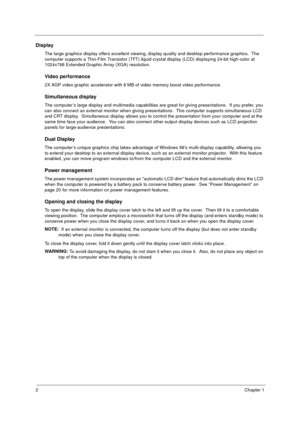 Page 82Chapter 1
Display
The large graphics display offers excellent viewing, display quality and desktop performance graphics.  The 
computer supports a Thin-Film Transistor (TFT) liquid crystal display (LCD) displaying 24-bit high-color at 
1024x768 Extended Graphic Array (XGA) resolution.
Video performance
2X AGP video graphic accelerator with 8 MB of video memory boost video performance.
Simultaneous display
The computer’s large display and multimedia capabilities are great for giving presentations.  If...