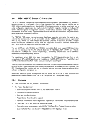 Page 1052-48Service Guide
2.6  NS97338VJG Super I/O Controller
The PC97338VJG is a single chip solution for most commonly used I/O peripherals in ISA, and EISA
based computers. It incorporates a Floppy Disk Controller(FDC), two full featured UARTs, and an
IEEE 1284 compatible parallel port Standard PC-AT address decoding for all the peripherals and a
set of configuration registers are also implemented in this highly integrated member of the Super l/O
family. Advanced power management features, mixed voltage...