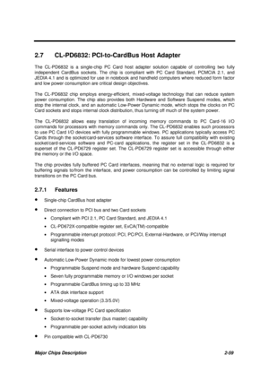 Page 116Major Chips Description 2-59
2.7  CL-PD6832: PCI-to-CardBus Host Adapter
The CL-PD6832 is a single-chip PC Card host adapter solution capable of controlling two fully
independent CardBus sockets. The chip is compliant with PC Card Standard, PCMCIA 2.1, and
JEDIA 4.1 and is optimized for use in notebook and handheld computers where reduced form factor
and low power consumption are critical design objectives.
The CL-PD6832 chip employs energy-efficient, mixed-voltage technology that can reduce system
power...