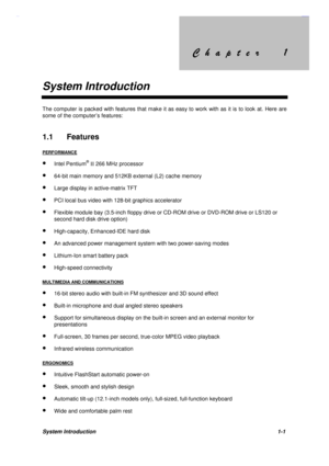 Page 14&KDSWHU &KDSWHU
System Introduction
System Introduction1-1
The computer is packed with features that make it as easy to work with as it is to look at. Here are
some of the computer’s features:
1.1 Features
PERFORMANCE
· Intel Pentium® II 266 MHz processor
· 64-bit main memory and 512KB external (L2) cache memory
· Large display in active-matrix TFT
· PCI local bus video with 128-bit graphics accelerator
· Flexible module bay (3.5-inch floppy drive or CD-ROM drive...