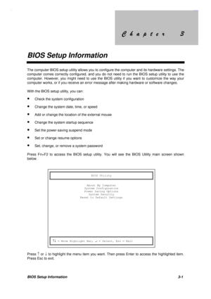 Page 134&KDSWHU &KDSWHU
BIOS Setup Information
BIOS Setup Information 3-1
The computer BIOS setup utility allows you to configure the computer and its hardware settings. The
computer comes correctly configured, and you do not need to run the BIOS setup utility to use the
computer. However, you might need to use the BIOS utility if you want to customize the way your
computer works, or if you receive an error message after making hardware or software changes.
With the BIOS...