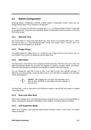 Page 136BIOS Setup Information 3-3
3.2 System Configuration
Selecting System Configuration presents a Basic System Configuration screen, where you can
change several items in your computer’s configuration.
Press ­ or ¯ to move from one item to another, and ¬ or ® to change settings. Press F1 to get help
on a selected item. Press Esc to exit the Basic System Configuration screen and return to the main
BIOS Utility screen.
3.2.1  Date and Time
The current date is in “Day-of-the-week Month Day, Year” format—for...