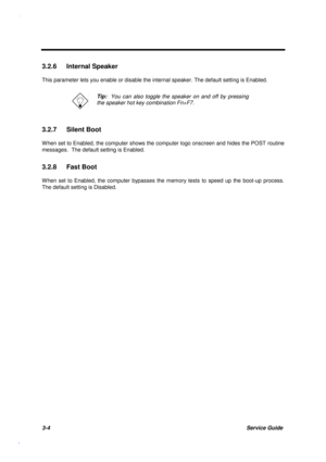 Page 1373-4Service Guide
3.2.6 Internal Speaker
This parameter lets you enable or disable the internal speaker. The default setting is Enabled.
Tip:  You can also toggle the speaker on and off by pressing
the speaker hot key combination Fn+F7.
3.2.7 Silent Boot
W hen set to Enabled, the computer shows the computer logo onscreen and hides the POST routine
messages.  The default setting is Enabled.
3.2.8 Fast Boot
W hen set to Enabled, the computer bypasses the memory tests to speed up the boot-up process.
The...