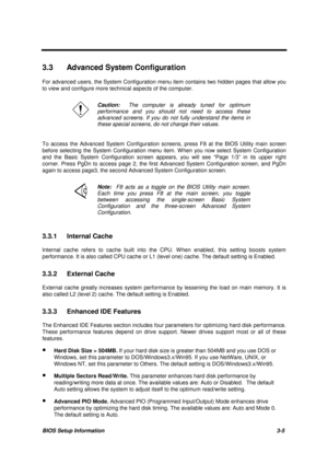 Page 138BIOS Setup Information 3-5
3.3  Advanced System Configuration
For advanced users, the System Configuration menu item contains two hidden pages that allow you
to view and configure more technical aspects of the computer.
Caution:  The computer is already tuned for optimum
performance and you should not need to access these
advanced screens. If you do not fully understand the items in
these special screens, do not change their values.
To access the Advanced System Configuration screens, press F8 at the...