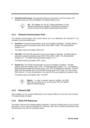 Page 1393-6Service Guide
· Hard Disk 32 Bit Access. This parameter allows your hard disk to use 32-bit access. The
available values are: Auto and Disabled. The default setting is Auto.
Tip:  We suggest you set all of these parameters to Auto
whenever that choice is available. This allows the computer to
use the hard drive at the highest possible performance level.
3.3.4  Onboard Communication Ports
The Onboard Communication Ports section allows you to set addresses and interrupts for the
computer’s serial and...