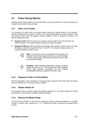 Page 140BIOS Setup Information 3-7
3.4  Power Saving Options
Selecting Power Saving Options on the BIOS Utility main screen presents a screen that allows you
to adjust several power-saving settings.
3.4.1  When Lid is Closed
The computer’s lid switch acts as its power switch: opening the display wakes up the computer,
closing the display puts it to sleep. The W hen Lid is Closed setting determines which suspend mode
the computer enters when the display is closed: Suspend to Disk or Suspend to Memory. The
default...