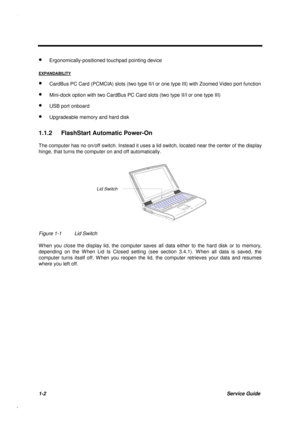 Page 151-2Service Guide
· Ergonomically-positioned touchpad pointing device
EXPANDABILITY
· CardBus PC Card (PCMCIA) slots (two type II/I or one type III) with Zoomed Video port function
· Mini-dock option with two CardBus PC Card slots (two type II/I or one type III)
· USB port onboard
· Upgradeable memory and hard disk
1.1.2  FlashStart Automatic Power-On
The computer has no on/off switch. Instead it uses a lid switch, located near the center of the display
hinge, that turns the computer on and off...