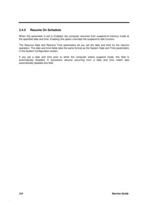 Page 1413-8Service Guide
3.4.5  Resume On Schedule
W hen this parameter is set to Enabled, the computer resumes from suspend-to-memory mode at
the specified date and time. Enabling this option overrides the suspend-to-disk function.
The Resume Date and Resume Time parameters let you set the date and time for the resume
operation. The date and time fields take the same format as the System Date and Time parameters
in the System Configuration screen.
If you set a date and time prior to when the computer enters...