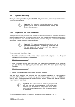 Page 142BIOS Setup Information 3-9
3.5 System Security
W hen you select System Security from the BIOS Utility main screen, a screen appears that allows
you to set security options.
Important!  If a password is currently present, the system
prompts you to input the password before entering the
System Security screen.
3.5.1  Supervisor and User Passwords
The supervisor and user passwords both prevent unauthorized access to the computer. W hen these
passwords are present, the computer prompts for the user or...