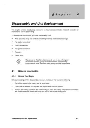 Page 145&KDSWHU &KDSWHU
Disassembly and Unit Replacement
Disassembly and Unit Replacement 4-1
This chapter contains step-by-step procedures on how to disassemble the notebook computer for
maintenance and troubleshooting.
To disassemble the computer, you need the following tools:
· Wrist grounding strap and conductive mat for preventing electrostatic discharge
· Flat-bladed screwdriver
· Phillips screwdriver
· Hexagonal screwdriver
· Tweezers
· Plastic stick
The screws...