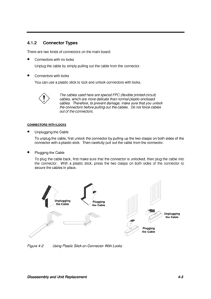 Page 147Disassembly and Unit Replacement 4-3
4.1.2 Connector Types
There are two kinds of connectors on the main board:
· Connectors with no locks
Unplug the cable by simply pulling out the cable from the connector.
· Connectors with locks
You can use a plastic stick to lock and unlock connectors with locks.
The cables used here are special FPC (flexible printed-circuit)
cables, which are more delicate than normal plastic-enclosed
cables.  Therefore, to prevent damage, make sure that you unlock
the connectors...