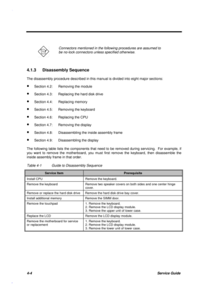 Page 1484-4Service Guide
Connectors mentioned in the following procedures are assumed to
be no-lock connectors unless specified otherwise.
4.1.3 Disassembly Sequence
The disassembly procedure described in this manual is divided into eight major sections:
· Section 4.2: Removing the module
· Section 4.3: Replacing the hard disk drive
· Section 4.4: Replacing memory
· Section 4.5: Removing the keyboard
· Section 4.6: Replacing the CPU
· Section 4.7: Removing the display
· Section 4.8: Disassembling the inside...