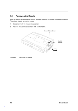 Page 1504-6Service Guide
4.2  Removing the Module
If you are going to disassemble the unit, it is advisable to remove the module first before proceeding.
Follow these steps to remove the module:
1. Slide out and hold the module release button.
2. Press the module release latch and slide out the module.
Figure 4-4 Removing the Module
Module
Release
Lth
Module Release Button 