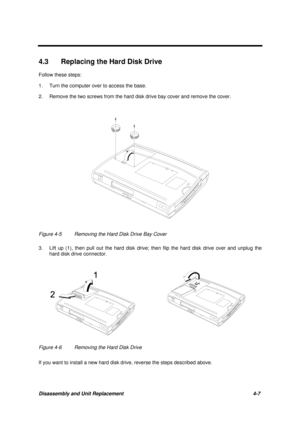 Page 151Disassembly and Unit Replacement 4-7
4.3  Replacing the Hard Disk Drive
Follow these steps:
1. Turn the computer over to access the base.
2. Remove the two screws from the hard disk drive bay cover and remove the cover.
Figure 4-5 Removing the Hard Disk Drive Bay Cover
3. Lift up (1), then pull out the hard disk drive; then flip the hard disk drive over and unplug the
hard disk drive connector.
Figure 4-6 Removing the Hard Disk Drive
If you want to install a new hard disk drive, reverse the steps...