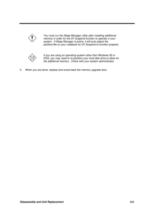 Page 153Disassembly and Unit Replacement 4-9
You must run the Sleep Manager utility after installing additional
memory in order for the 0V Suspend function to operate in your
system.  If Sleep Manager is active, it will auto-adjust the
partition/file on your notebook for 0V Suspend to function properly.
If you are using an operating system other than Windows 95 or
DOS, you may need to re-partition your hard disk drive to allow for
the additional memory.  Check with your system administrator.
5. When you are...