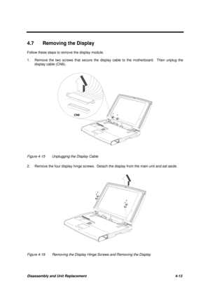 Page 157Disassembly and Unit Replacement 4-13
4.7  Removing the Display
Follow these steps to remove the display module.
1. Remove the two screws that secure the display cable to the motherboard.  Then unplug the
display cable (CN6).
Figure 4-15 Unplugging the Display Cable
2. Remove the four display hinge screws.  Detach the display from the main unit and set aside.
Figure 4-16 Removing the Display Hinge Screws and Removing the Display
CN6 