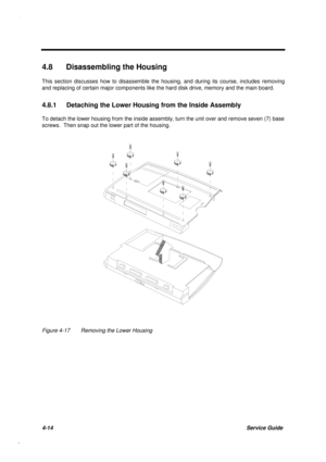 Page 1584-14Service Guide
4.8  Disassembling the Housing
This section discusses how to disassemble the housing, and during its course, includes removing
and replacing of certain major components like the hard disk drive, memory and the main board.
4.8.1  Detaching the Lower Housing from the Inside Assembly
To detach the lower housing from the inside assembly, turn the unit over and remove seven (7) base
screws.  Then snap out the lower part of the housing.
Figure 4-17 Removing the Lower Housing 