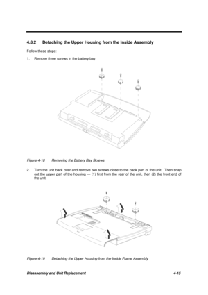 Page 159Disassembly and Unit Replacement 4-15
4.8.2  Detaching the Upper Housing from the Inside Assembly
Follow these steps:
1. Remove three screws in the battery bay.
Figure 4-18 Removing the Battery Bay Screws
2. Turn the unit back over and remove two screws close to the back part of the unit.  Then snap
out the upper part of the housing — (1) first from the rear of the unit, then (2) the front end of
the unit.
Figure 4-19 Detaching the Upper Housing from the Inside Frame Assembly 