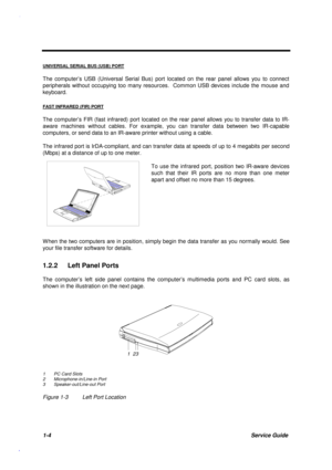 Page 171-4Service Guide
UNIVERSAL SERIAL BUS (USB) PORT
The computer’s USB (Universal Serial Bus) port located on the rear panel allows you to connect
peripherals without occupying too many resources.  Common USB devices include the mouse and
keyboard.
FAST INFRARED (FIR) PORT
The computer’s FIR (fast infrared) port located on the rear panel allows you to transfer data to IR-
aware machines without cables. For example, you can transfer data between two IR-capable
computers, or send data to an IR-aware printer...