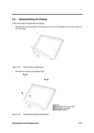 Page 163Disassembly and Unit Replacement 4-19
4.9  Disassembling the Display
Follow these steps to disassemble the display:
1. Remove the teardrop-shaped LCD bumpers at the top of the display and the long bumper on
the LCD hinge.
Figure 4-25 Removing the LCD Bumpers
2. Remove four screws on the display bezel.
Screw list:
oM2L6 x2 (for 11.3” or 11.8” LCD)
rM2.5L6 x2 (for 12.1” LCD)sM2.5L6(bind head) x2
oor r   
oor r   
s 
s 
Figure 4-26 Removing the Display Bezel Screws 