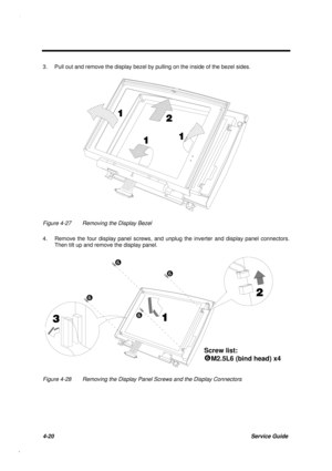 Page 1644-20Service Guide
3. Pull out and remove the display bezel by pulling on the inside of the bezel sides.


 
  
Figure 4-27 Removing the Display Bezel
4. Remove the four display panel screws, and unplug the inverter and display panel connectors.
Then tilt up and remove the display panel.



Screw list:
sM2.5L6 (bind head) x4
s 
s 
s 
s 
Figure 4-28 Removing the Display Panel Screws and the Display Connectors 