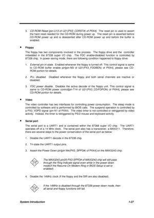 Page 40System Introduction1-27
3.  CD-ROM Reset [pin-U13 of U21(PX3_CDRST#) of PIIX4].  The reset pin is used to assert
the hard reset needed for the CD-ROM during power up.  The reset pin is asserted before
CD-ROM power up and is deasserted after CD-ROM power up and before the buffer is
enabled.
· Floppy
The floppy has two components involved in the process.  The floppy drive and the  controller
imbedded in the 87338 super I/O chip.  The FDC enable/disabled function is controlled by
87338 chip.  In power...