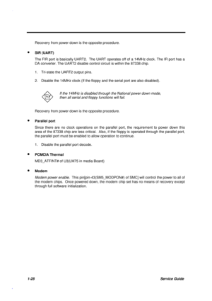 Page 411-28Service Guide
Recovery from power down is the opposite procedure.
· SIR (UART)
The FIR port is basically UART2.  The UART operates off of a 14MHz clock. The IR port has a
DA converter. The UART2 disable control circuit is within the 87338 chip.
1.   Tri-state the UART2 output pins.
2.   Disable the 14MHz clock (If the floppy and the serial port are also disabled).
If the 14MHz is disabled through the National power down mode,
then all serial and floppy functions will fail.
Recovery from power down is...