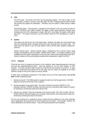 Page 42System Introduction1-29
· CPU
The CPU clock.  The clock to the CPU can be physically stopped.  The chip is static, so the
current state is retained.  During a clock stop state, the CPU is stopped and the internal cache
and external bus signals are inoperative.  Therefore, any bus master or DMA activity is halted
as well.
CPU thermal alarm.  Thermal alarm is signaled by the assertion of the one control pin [pin4 of
U7(PT3_ATFZNT#) from MMO module], will trigger a lower speed operation through clock...