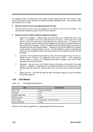 Page 431-30Service Guide
For suspend-to-disk, all devices are read, saved to local memory and the local memory, video
memory are saved to a disk file which is created by SLEEP MANAGER utility.  The machine is then
commanded to an off state.
· Resume events for zero-volt suspend(suspend-to-disk)
The only resume event for zero-volt suspend is the raising of the lid of the computer.  This
electronically enables the power to the rest of the machine.
· Resume events for static suspend (suspend-to-memory)
1.
Resume...