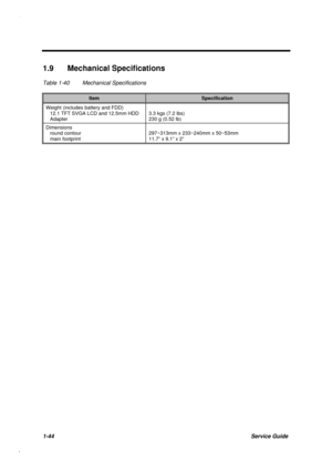 Page 571-44Service Guide
1.9 Mechanical Specifications
Table 1-40 Mechanical Specifications
ItemSpecification
Weight (includes battery and FDD)
   12.1 TFT SVGA LCD and 12.5mm HDD
   Adapter3.3 kgs (7.2 lbs)
230 g (0.52 lb)
Dimensions
   round contour
   main footprint297~313mm x 233~240mm x 50~53mm
11.7” x 9.1” x 2” 