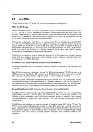 Page 592-2Service Guide
2.2  Intel PIIX4
PIIX4 is a multi-function PCI device that integrates many system-level functions.
PCI to ISA/EIO Bridge
PIIX4 is compatible with the PCI Rev 2.1 specification, as well as the IEEE 996 specification for the
ISA (AT) bus. On PCI, PIIX4 operates as a master for various internal modules, such as the USB
controller, DMA controller, IDE bus master controller, distributed DMA masters, and on behalf of ISA
masters. PIIX4 operates as a slave for its internal registers or for...