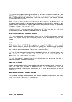 Page 60Major Chips Description 2-3
The timer/counter block contains three counters that are equivalent in function to those found in one
82C54 programmable interval timer. These three counters are combined to provide the system timer
function, refresh request, and speaker tone. The 14.31818-MHz oscillator input provides the clock
source for these three counters.
PIIX4 provides an ISA-Compatible interrupt controller that incorporates the functionality of two
82C59 interrupt controllers. The two interrupt...