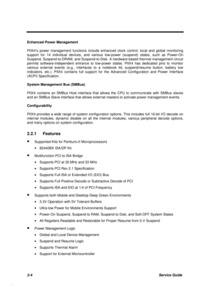 Page 612-4Service Guide
Enhanced Power Management
PIIX4’s power management functions include enhanced clock control, local and global monitoring
support for 14 individual devices, and various low-power (suspend) states, such as Power-On
Suspend, Suspend-to-DRAM, and Suspend-to-Disk. A hardware-based thermal management circuit
permits software-independent entrance to low-power states. PIIX4 has dedicated pins to monitor
various external events (e.g., interfaces to a notebook lid, suspend/resume button, battery...