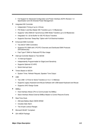 Page 62Major Chips Description 2-5
· Full Support for Advanced Configuration and Power Interface (ACPI) Revision 1.0
Specification and OS Directed Power Management
· Integrated IDE Controller
· Independent Timing of up to 4 Drives
· PIO Mode 4 and Bus Master IDE Transfers up to 14 Mbytes/sec
· Supports “Ultra DMA/33” Synchronous DMA Mode Transfers up to 33 Mbytes/sec
· Integrated 16 x 32-bit Buffer for IDE PCI Burst Transfers
· Supports Glue-less “Swap-Bay” Option with Full Electrical Isolation
· Enhanced DMA...