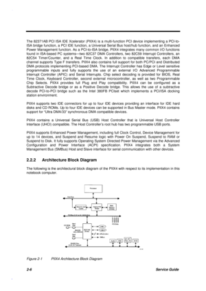 Page 632-6Service Guide
The 82371AB PCI ISA IDE Xcelerator (PIIX4) is a multi-function PCI device implementing a PCI-to-
ISA bridge function, a PCI IDE function, a Universal Serial Bus host/hub function, and an Enhanced
Power Management function. As a PCI-to-ISA bridge, PIIX4 integrates many common I/O functions
found in ISA-based PC systems—two 82C37 DMA Controllers, two 82C59 Interrupt Controllers, an
82C54 Timer/Counter, and a Real Time Clock. In addition to compatible transfers, each DMA
channel supports...