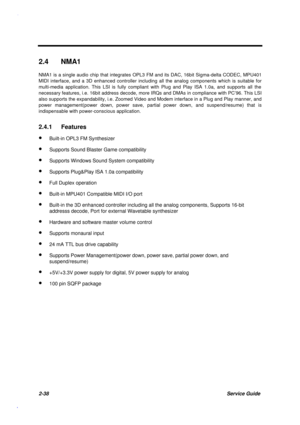 Page 952-38Service Guide
2.4 NMA1
NMA1 is a single audio chip that integrates OPL3 FM and its DAC, 16bit Sigma-delta CODEC, MPU401
MIDI interface, and a 3D enhanced controller including all the analog components which is suitable for
multi-media application. This LSI is fully compliant with Plug and Play ISA 1.0a, and supports all the
necessary features, i.e. 16bit address decode, more IRQs and DMAs in compliance with PC’96. This LSI
also supports the expandability, i.e. Zoomed Video and Modem interface in a...