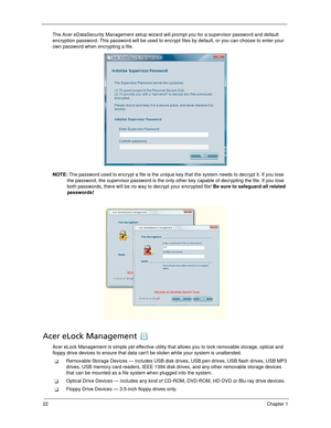 Page 3222Chapter 1
The Acer eDataSecurity Management setup wizard will prompt you for a supervisor password and default 
encryption password. This password will be used to encrypt files by default, or you can choose to enter your 
own password when encrypting a file.
NOTE: The password used to encrypt a file is the unique key that the system needs to decrypt it. If you lose 
the password, the supervisor password is the only other key capable of decrypting the file. If you lose 
both passwords, there will be no...